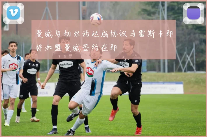 曼城与切尔西达成协议马雷斯卡即将加盟曼城签约在即