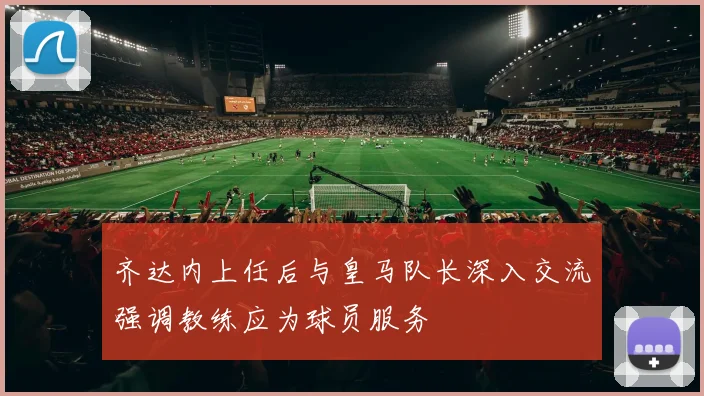 齐达内上任后与皇马队长深入交流强调教练应为球员服务