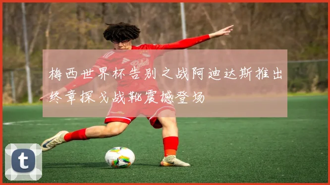 梅西世界杯告别之战阿迪达斯推出终章探戈战靴震撼登场