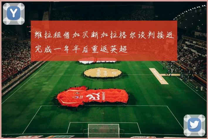 维拉租借加买断加拉格尔谈判接近完成一年半后重返英超