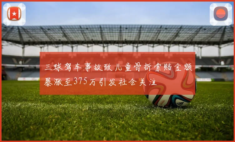 三球驾车事故致儿童骨折索赔金额暴涨至375万引发社会关注