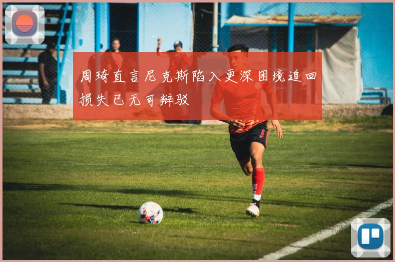 周琦直言尼克斯陷入更深困境追回损失已无可辩驳