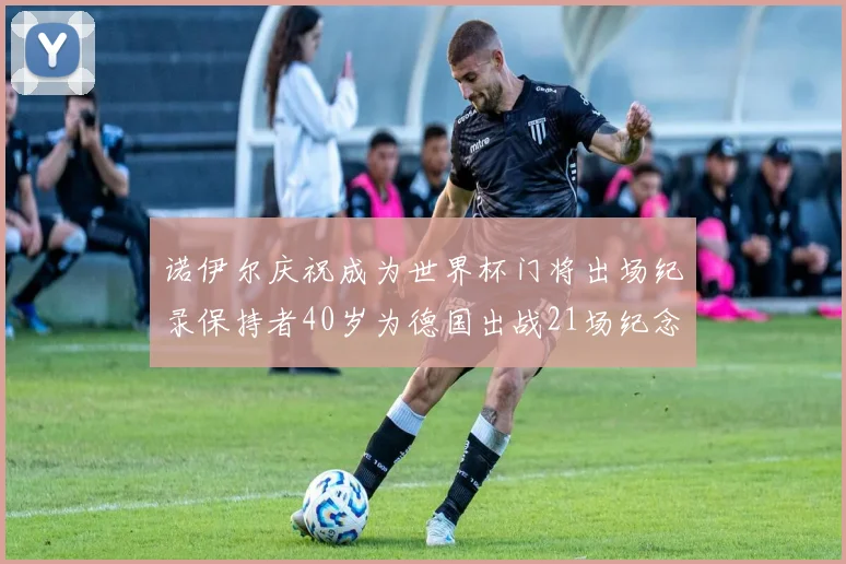 诺伊尔庆祝成为世界杯门将出场纪录保持者40岁为德国出战21场纪念照曝光