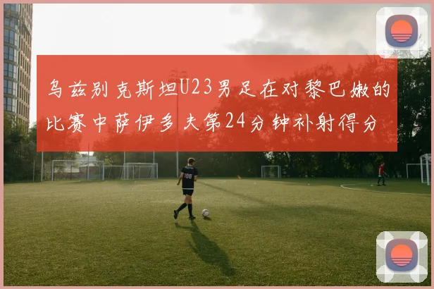 乌兹别克斯坦U23男足在对黎巴嫩的比赛中萨伊多夫第24分钟补射得分领先1-0