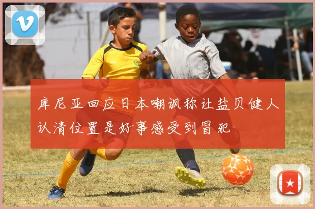 库尼亚回应日本嘲讽称让盐贝健人认清位置是好事感受到冒犯