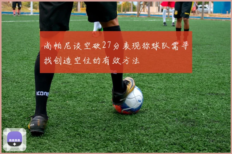 尚帕尼谈空砍27分表现称球队需寻找创造空位的有效方法