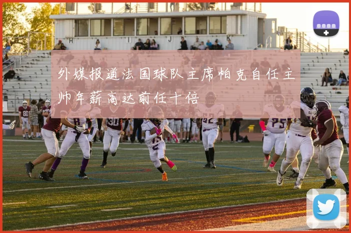 外媒报道法国球队主席帕克自任主帅年薪高达前任十倍