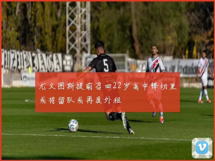 尤文图斯提前召回22岁高中锋切里或将留队或再度外租