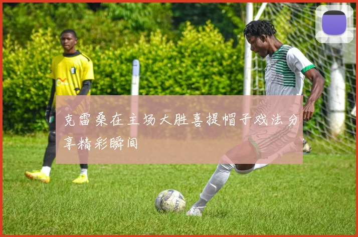 克雷桑在主场大胜喜提帽子戏法分享精彩瞬间