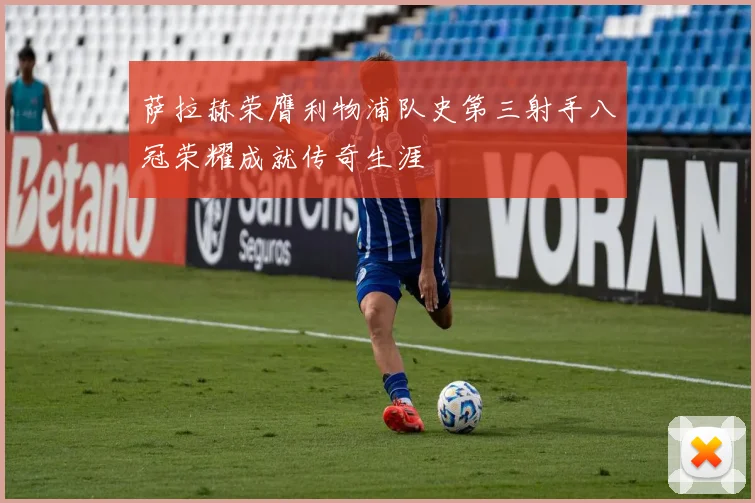 萨拉赫荣膺利物浦队史第三射手八冠荣耀成就传奇生涯