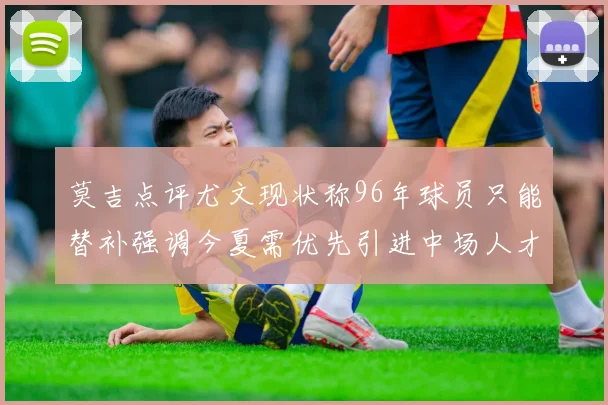 莫吉点评尤文现状称96年球员只能替补强调今夏需优先引进中场人才