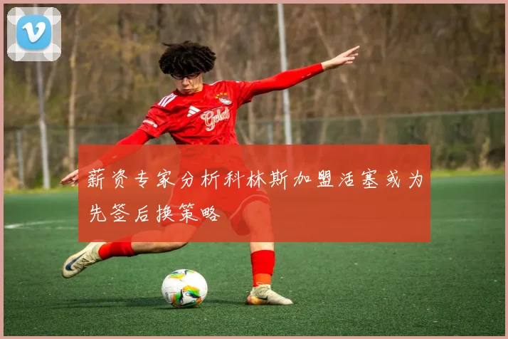薪资专家分析科林斯加盟活塞或为先签后换策略