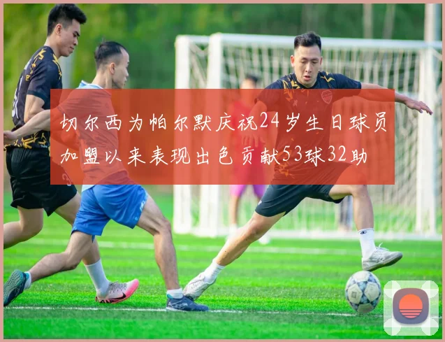 切尔西为帕尔默庆祝24岁生日球员加盟以来表现出色贡献53球32助