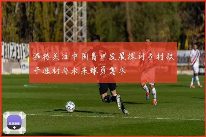 温格关注中国青训发展探讨乡村孩子选材与未来球员需求