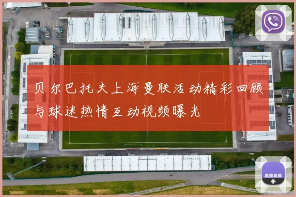 贝尔巴托夫上海曼联活动精彩回顾与球迷热情互动视频曝光