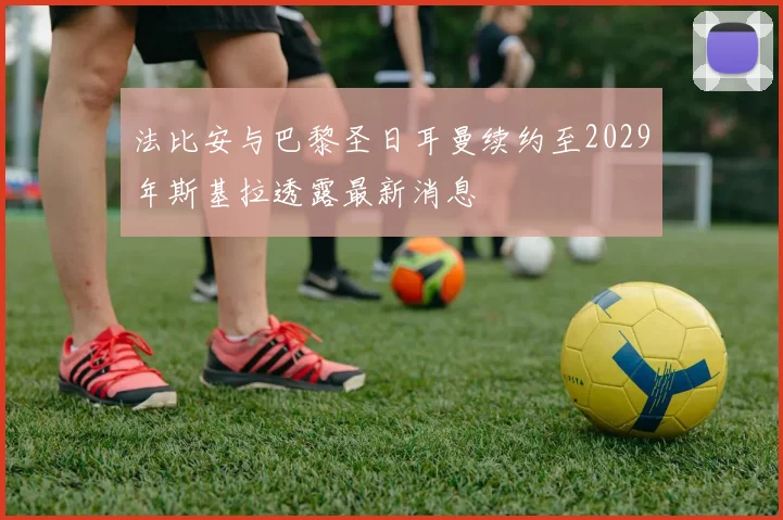 法比安与巴黎圣日耳曼续约至2029年斯基拉透露最新消息