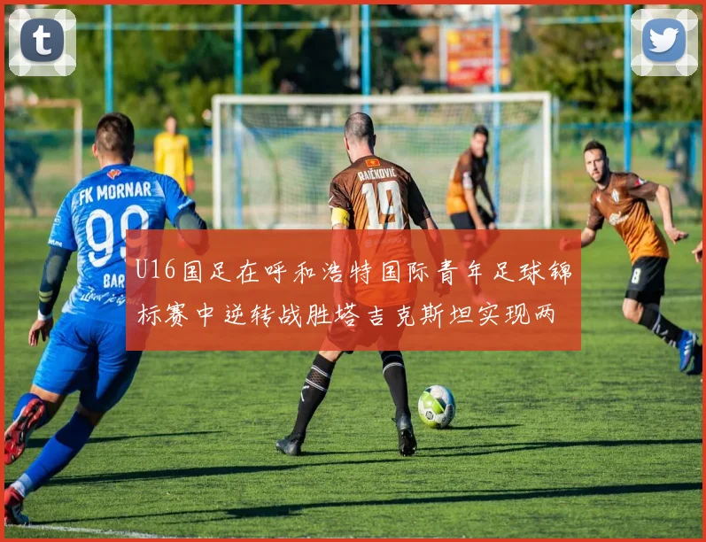 U16国足在呼和浩特国际青年足球锦标赛中逆转战胜塔吉克斯坦实现两连胜