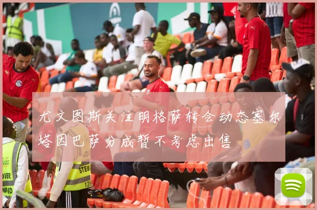 尤文图斯关注明格萨转会动态塞尔塔因巴萨分成暂不考虑出售