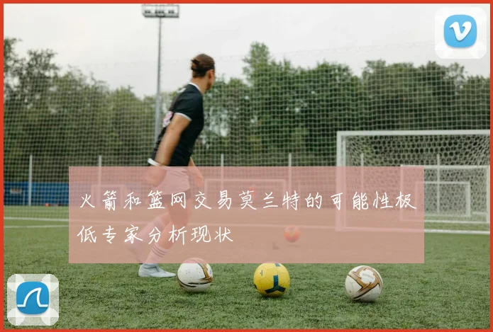 火箭和篮网交易莫兰特的可能性极低专家分析现状