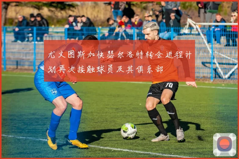 尤文图斯加快瑟尔洛特转会进程计划再次接触球员及其俱乐部