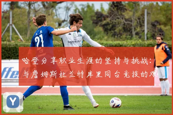 哈登分享职业生涯的坚持与挑战：与詹姆斯杜兰特库里同台竞技的艰辛
