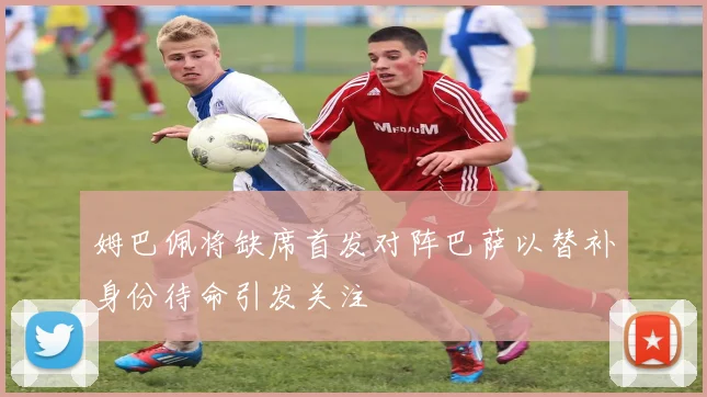 姆巴佩将缺席首发对阵巴萨以替补身份待命引发关注