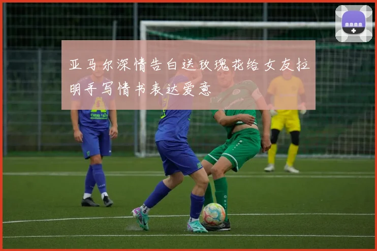 亚马尔深情告白送玫瑰花给女友拉明手写情书表达爱意