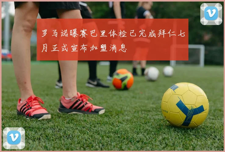 罗马诺曝赛巴里体检已完成拜仁七月正式宣布加盟消息