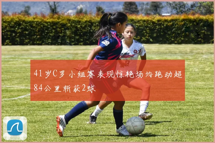 41岁C罗小组赛表现惊艳场均跑动超84公里斩获2球