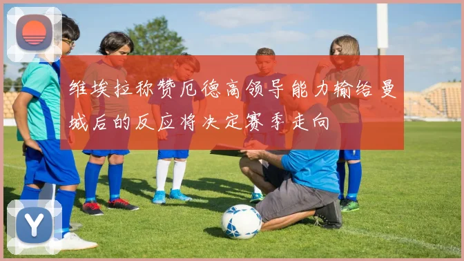 维埃拉称赞厄德高领导能力输给曼城后的反应将决定赛季走向