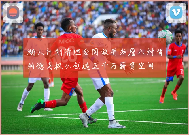 湖人计划清理合同放弃老詹八村肯纳德鸟权以创造五千万薪资空间