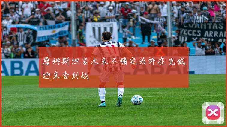 詹姆斯坦言未来不确定或许在克城迎来告别战