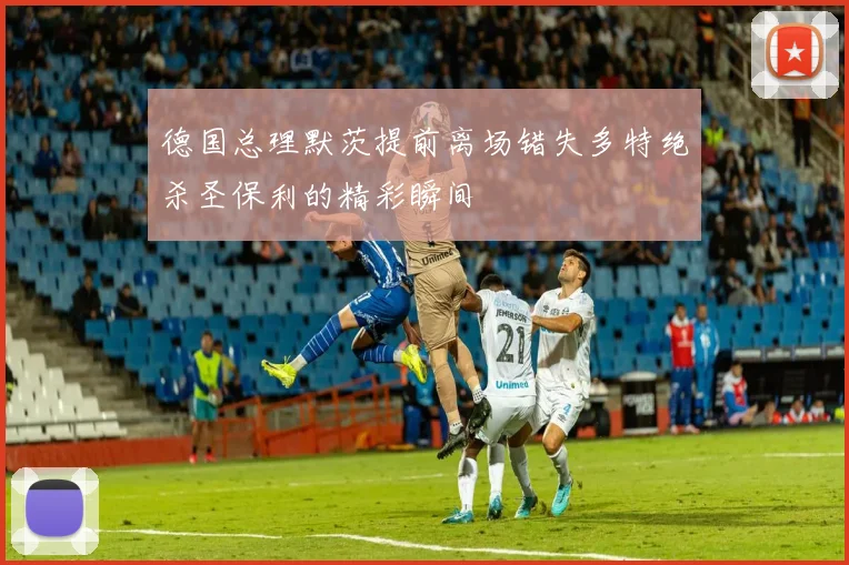 德国总理默茨提前离场错失多特绝杀圣保利的精彩瞬间