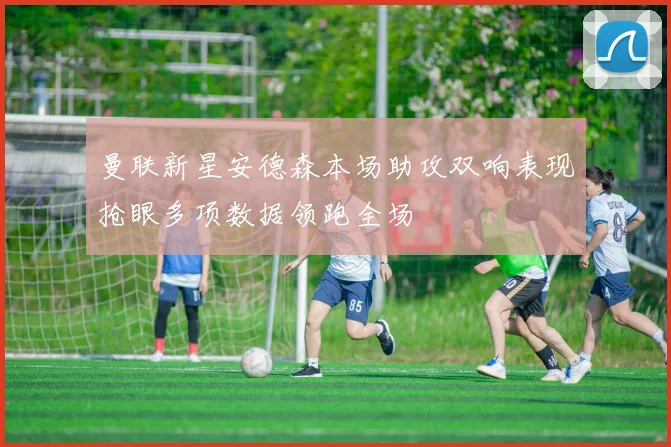 曼联新星安德森本场助攻双响表现抢眼多项数据领跑全场
