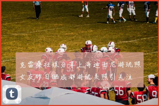 克雷桑社媒分享上海迪士尼游玩照女友昨日晒成都游玩美照引关注