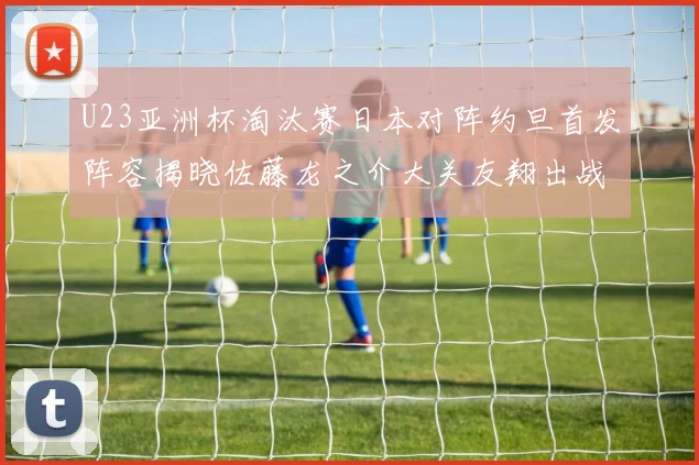 U23亚洲杯淘汰赛日本对阵约旦首发阵容揭晓佐藤龙之介大关友翔出战